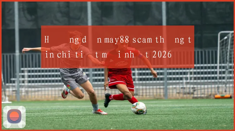 Hướng dẫn may88 scam thông tin chi tiết mới nhất 2026