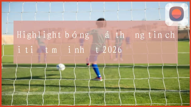 Highlight bóng đá thông tin chi tiết mới nhất 2026